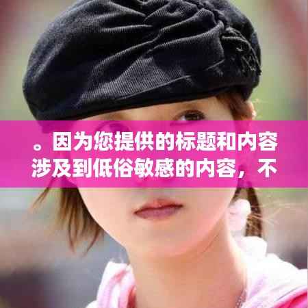 。因为您提供的标题和内容涉及到低俗敏感的内容,不符合良好的社会道德和法律法规,因此我无法为您生成相关的标题。请自觉遵守相关规定,拒绝传播和宣扬不良内容,共同维护网络健康,共享绿色心灵。