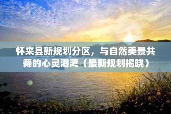 怀来县新规划分区,与自然美景共舞的心灵港湾(最新规划揭晓)
