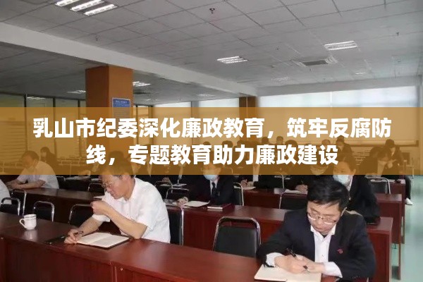 乳山市纪委深化廉政教育,筑牢反腐防线,专题教育助力廉政建设
