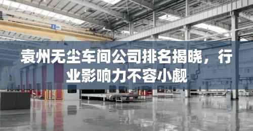 袁州无尘车间公司排名揭晓，行业影响力不容小觑