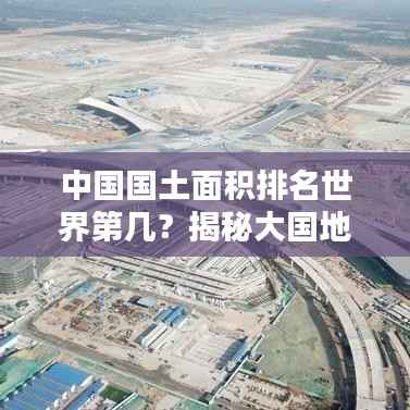中国国土面积排名世界第几？揭秘大国地理格局！