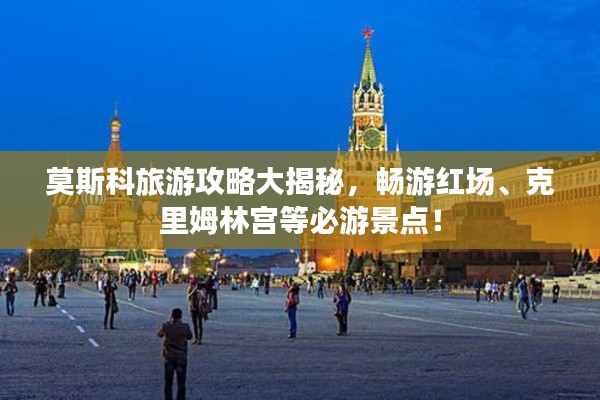 莫斯科旅游攻略大揭秘,畅游红场、克里姆林宫等必游景点!