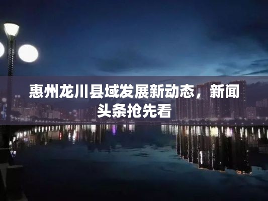 惠州龙川县域发展新动态,新闻头条抢先看